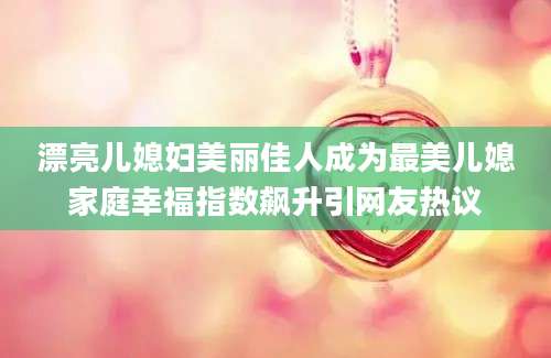 漂亮儿媳妇美丽佳人成为最美儿媳家庭幸福指数飙升引网友热议