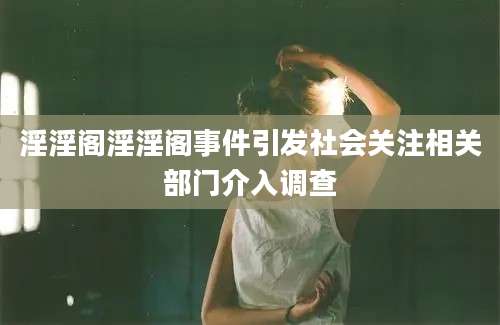 淫淫阁淫淫阁事件引发社会关注相关部门介入调查
