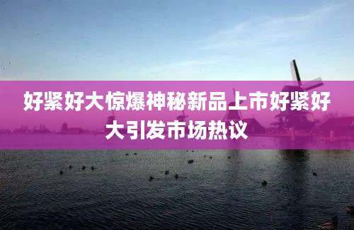 好紧好大惊爆神秘新品上市好紧好大引发市场热议