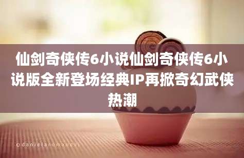 仙剑奇侠传6小说仙剑奇侠传6小说版全新登场经典IP再掀奇幻武侠热潮