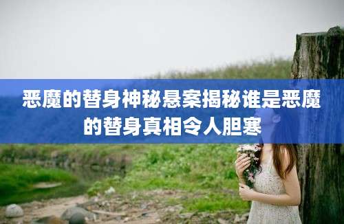 恶魔的替身神秘悬案揭秘谁是恶魔的替身真相令人胆寒