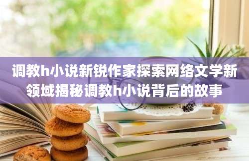 调教h小说新锐作家探索网络文学新领域揭秘调教h小说背后的故事