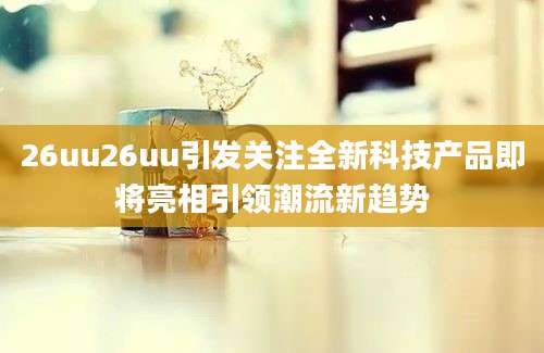 26uu26uu引发关注全新科技产品即将亮相引领潮流新趋势