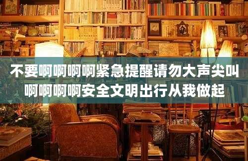 不要啊啊啊啊紧急提醒请勿大声尖叫啊啊啊啊安全文明出行从我做起