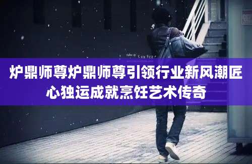 炉鼎师尊炉鼎师尊引领行业新风潮匠心独运成就烹饪艺术传奇
