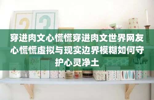 穿进肉文心慌慌穿进肉文世界网友心慌慌虚拟与现实边界模糊如何守护心灵净土