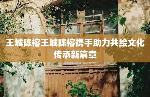 王城陈榕王城陈榕携手助力共绘文化传承新篇章