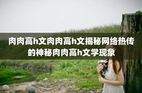 肉肉高h文肉肉高h文揭秘网络热传的神秘肉肉高h文学现象