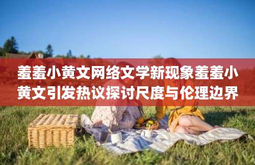 羞羞小黄文网络文学新现象羞羞小黄文引发热议探讨尺度与伦理边界