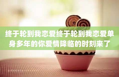 终于轮到我恋爱终于轮到我恋爱单身多年的你爱情降临的时刻来了
