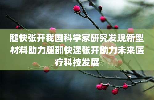 腿快张开我国科学家研究发现新型材料助力腿部快速张开助力未来医疗科技发展