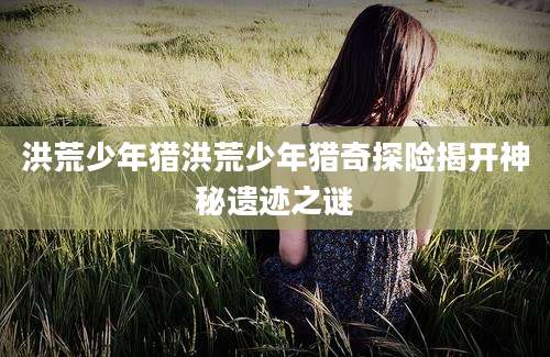 洪荒少年猎洪荒少年猎奇探险揭开神秘遗迹之谜