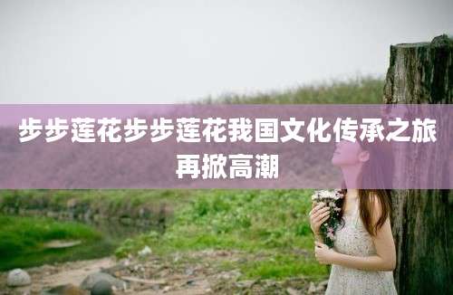 步步莲花步步莲花我国文化传承之旅再掀高潮