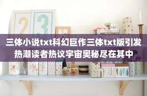 三体小说txt科幻巨作三体txt版引发热潮读者热议宇宙奥秘尽在其中