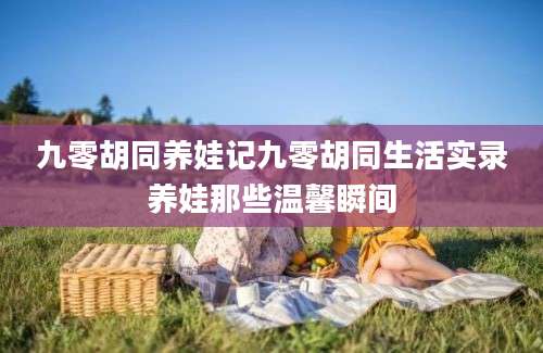 九零胡同养娃记九零胡同生活实录养娃那些温馨瞬间