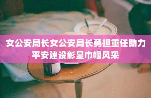 女公安局长女公安局长勇担重任助力平安建设彰显巾帼风采