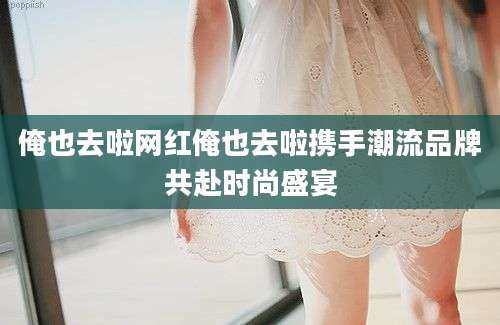 俺也去啦网红俺也去啦携手潮流品牌共赴时尚盛宴