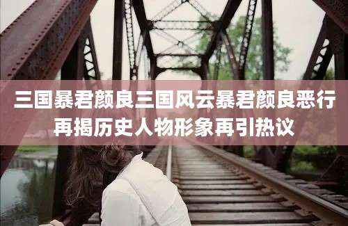 三国暴君颜良三国风云暴君颜良恶行再揭历史人物形象再引热议