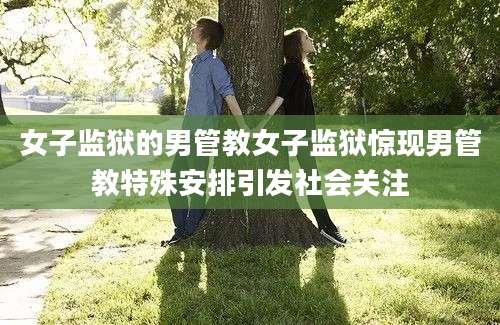 女子监狱的男管教女子监狱惊现男管教特殊安排引发社会关注