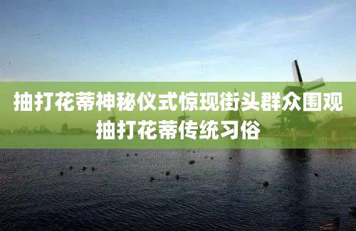 抽打花蒂神秘仪式惊现街头群众围观抽打花蒂传统习俗