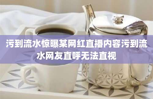 污到流水惊曝某网红直播内容污到流水网友直呼无法直视
