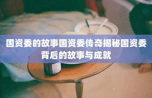 国资委的故事国资委传奇揭秘国资委背后的故事与成就