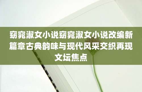 窈窕淑女小说窈窕淑女小说改编新篇章古典韵味与现代风采交织再现文坛焦点