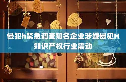 侵犯h紧急调查知名企业涉嫌侵犯H知识产权行业震动
