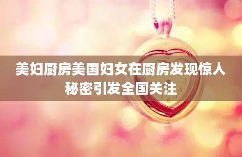 美妇厨房美国妇女在厨房发现惊人秘密引发全国关注