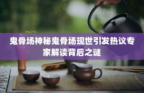 鬼骨场神秘鬼骨场现世引发热议专家解读背后之谜