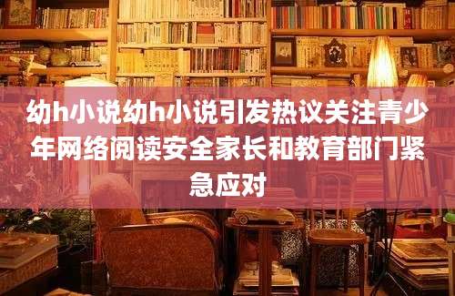 幼h小说幼h小说引发热议关注青少年网络阅读安全家长和教育部门紧急应对