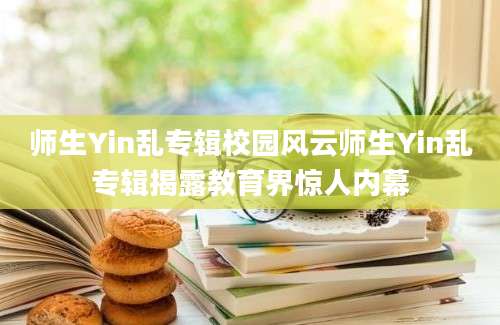 师生Yin乱专辑校园风云师生Yin乱专辑揭露教育界惊人内幕