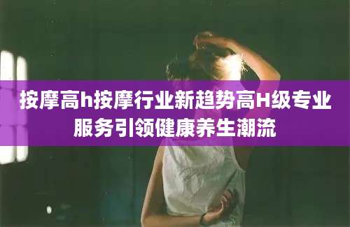 按摩高h按摩行业新趋势高H级专业服务引领健康养生潮流