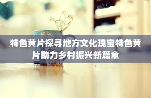 特色黄片探寻地方文化瑰宝特色黄片助力乡村振兴新篇章