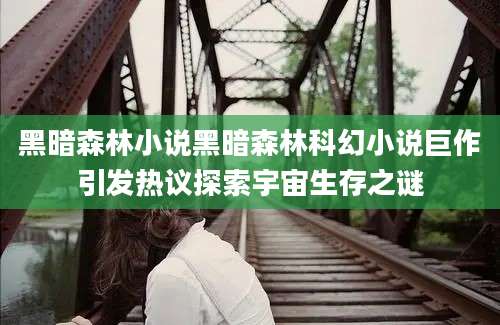 黑暗森林小说黑暗森林科幻小说巨作引发热议探索宇宙生存之谜