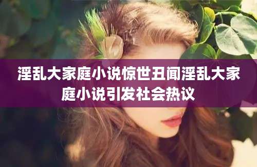 淫乱大家庭小说惊世丑闻淫乱大家庭小说引发社会热议