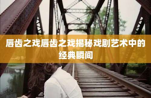 唇齿之戏唇齿之戏揭秘戏剧艺术中的经典瞬间
