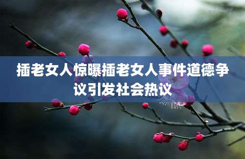 插老女人惊曝插老女人事件道德争议引发社会热议