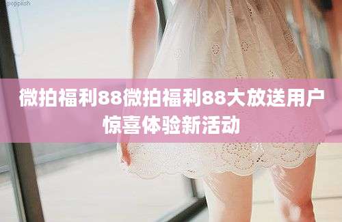 微拍福利88微拍福利88大放送用户惊喜体验新活动