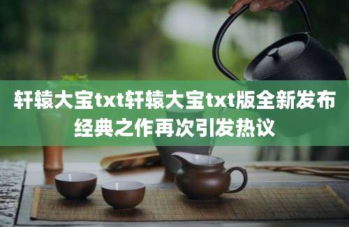 轩辕大宝txt轩辕大宝txt版全新发布经典之作再次引发热议