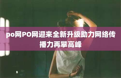 po网PO网迎来全新升级助力网络传播力再攀高峰