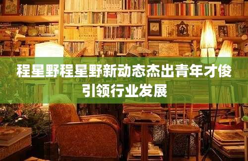程星野程星野新动态杰出青年才俊引领行业发展