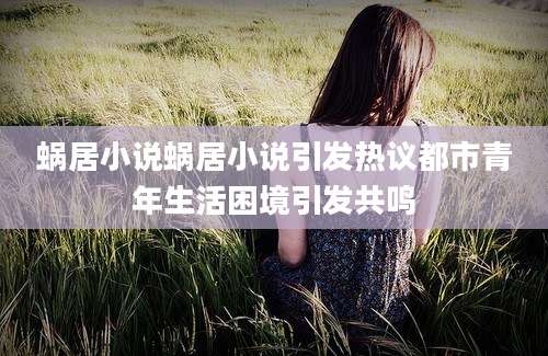 蜗居小说蜗居小说引发热议都市青年生活困境引发共鸣