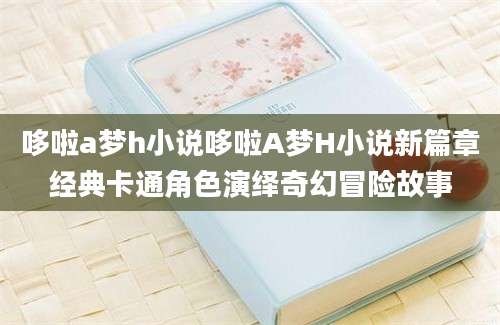 哆啦a梦h小说哆啦A梦H小说新篇章经典卡通角色演绎奇幻冒险故事
