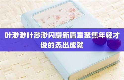 叶渺渺叶渺渺闪耀新篇章聚焦年轻才俊的杰出成就