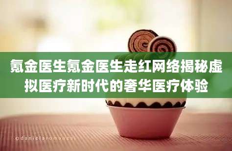 氪金医生氪金医生走红网络揭秘虚拟医疗新时代的奢华医疗体验