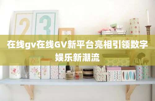 在线gv在线GV新平台亮相引领数字娱乐新潮流