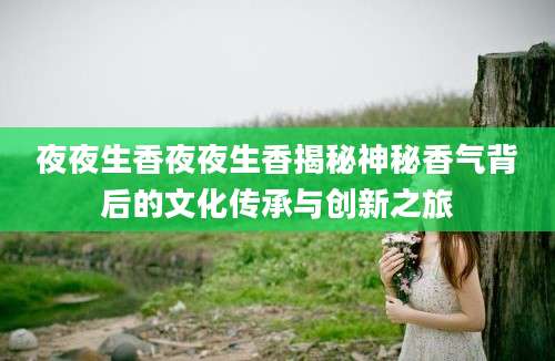 夜夜生香夜夜生香揭秘神秘香气背后的文化传承与创新之旅
