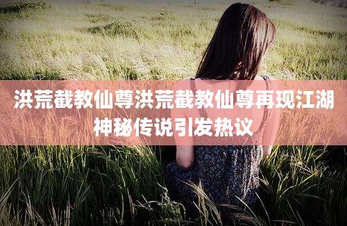 洪荒截教仙尊洪荒截教仙尊再现江湖神秘传说引发热议