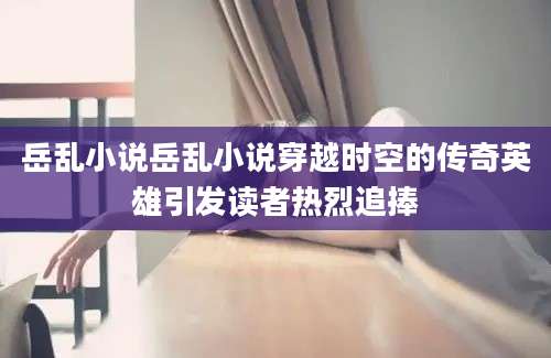 岳乱小说岳乱小说穿越时空的传奇英雄引发读者热烈追捧